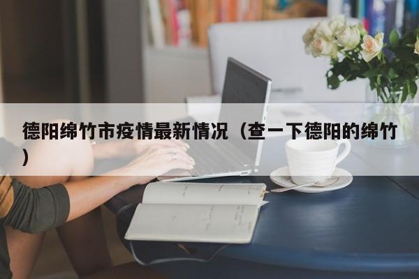德阳绵竹市疫情最新情况（查一下德阳的绵竹）