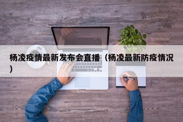 杨凌疫情最新发布会直播（杨凌最新防疫情况）