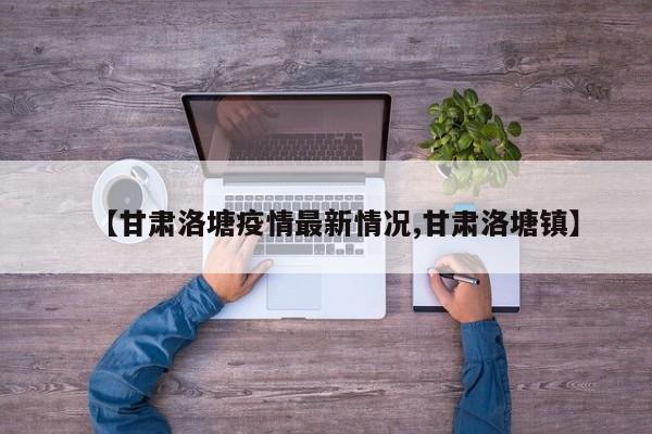 【甘肃洛塘疫情最新情况,甘肃洛塘镇】