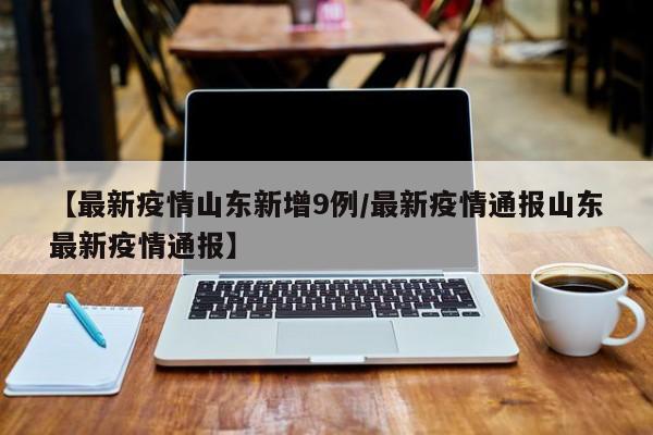 【最新疫情山东新增9例／最新疫情通报山东最新疫情通报】