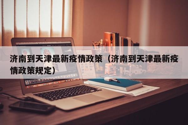 济南到天津最新疫情政策（济南到天津最新疫情政策规定）