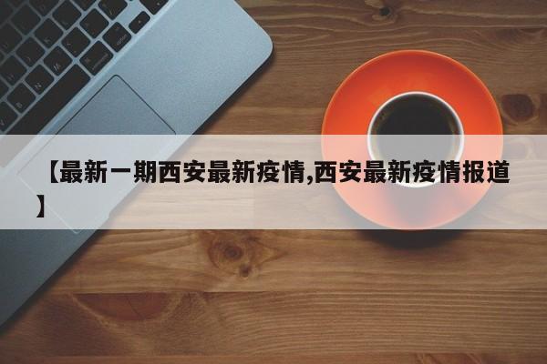【最新一期西安最新疫情,西安最新疫情报道】