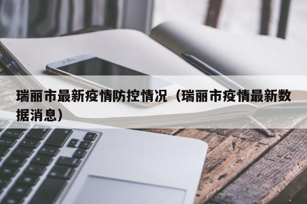 瑞丽市最新疫情防控情况（瑞丽市疫情最新数据消息）