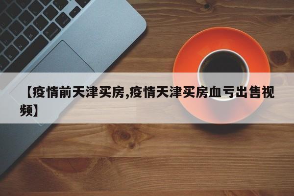 【疫情前天津买房,疫情天津买房血亏出售视频】