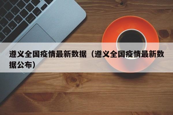 遵义全国疫情最新数据（遵义全国疫情最新数据公布）