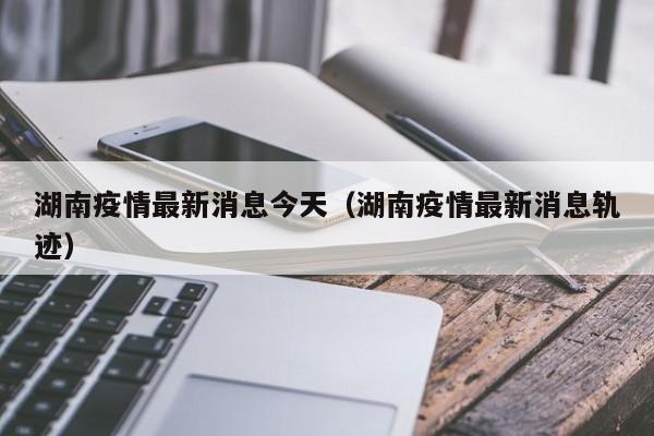 湖南疫情最新消息今天（湖南疫情最新消息轨迹）