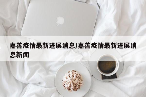 嘉善疫情最新进展消息／嘉善疫情最新进展消息新闻