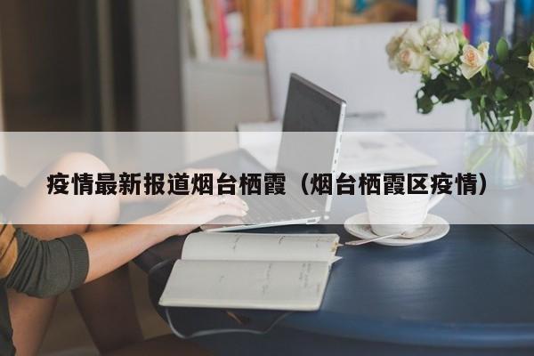 疫情最新报道烟台栖霞（烟台栖霞区疫情）