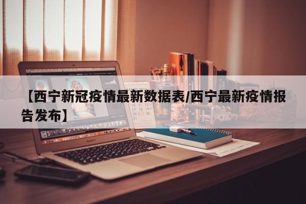 【西宁新冠疫情最新数据表／西宁最新疫情报告发布】