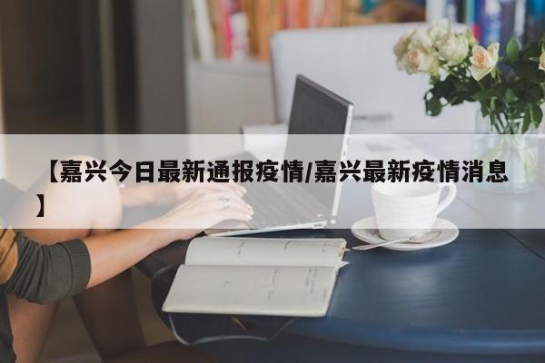 【嘉兴今日最新通报疫情／嘉兴最新疫情消息】