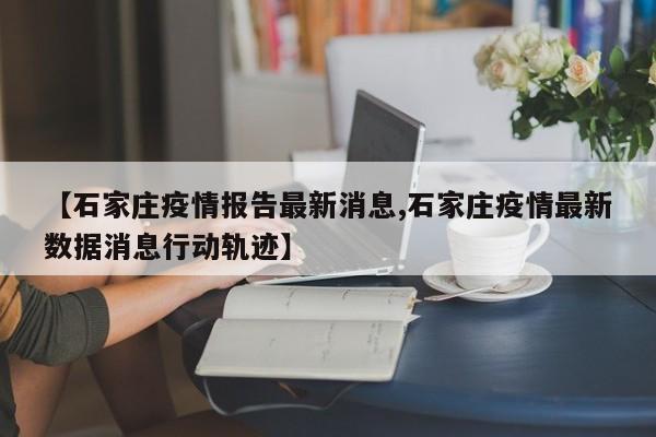 【石家庄疫情报告最新消息,石家庄疫情最新数据消息行动轨迹】