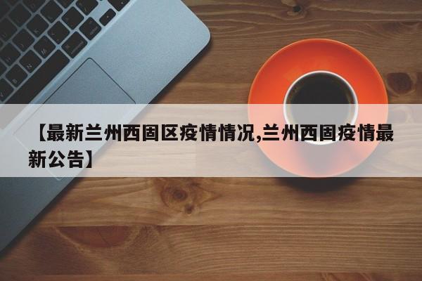 【最新兰州西固区疫情情况,兰州西固疫情最新公告】