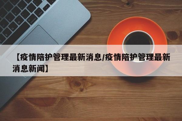 【疫情陪护管理最新消息／疫情陪护管理最新消息新闻】