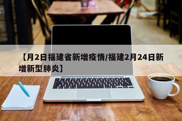 【月2日福建省新增疫情／福建2月24日新增新型肺炎】