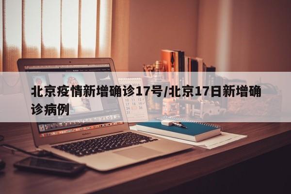 北京疫情新增确诊17号／北京17日新增确诊病例