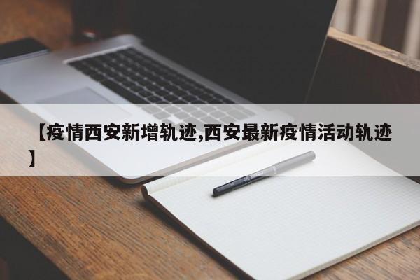 【疫情西安新增轨迹,西安最新疫情活动轨迹】