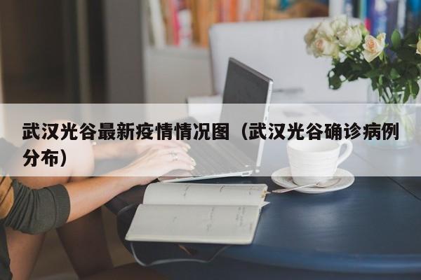 武汉光谷最新疫情情况图（武汉光谷确诊病例分布）