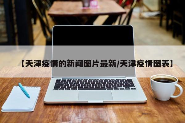 【天津疫情的新闻图片最新／天津疫情图表】