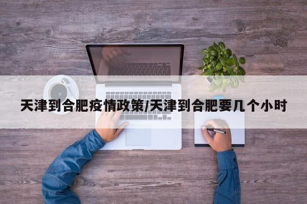 天津到合肥疫情政策／天津到合肥要几个小时