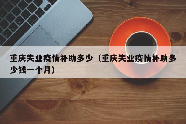 重庆失业疫情补助多少（重庆失业疫情补助多少钱一个月）