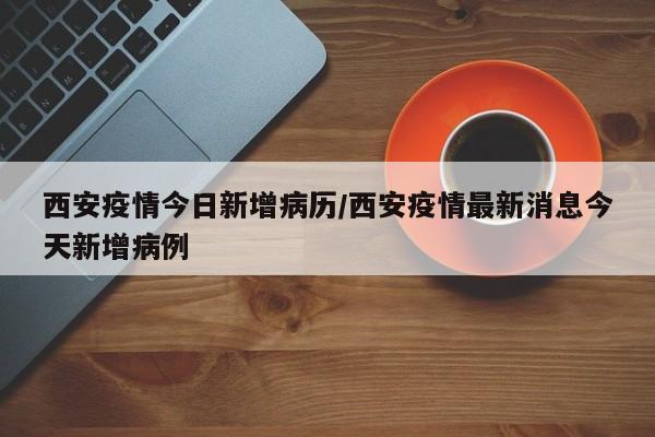 西安疫情今日新增病历／西安疫情最新消息今天新增病例
