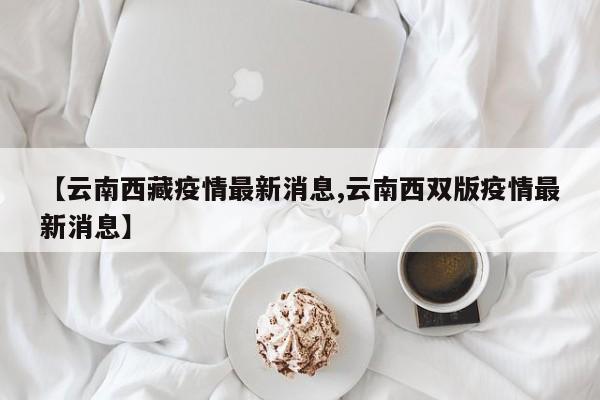 【云南西藏疫情最新消息,云南西双版疫情最新消息】