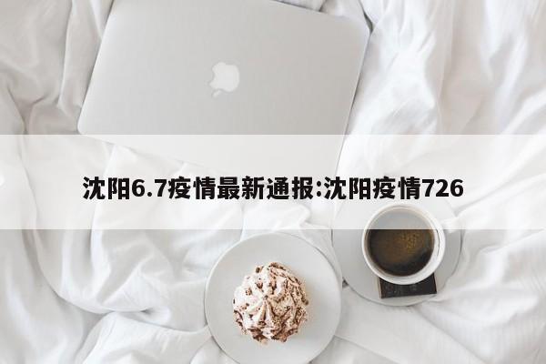 沈阳6.7疫情最新通报：沈阳疫情726