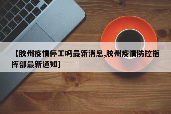 【胶州疫情停工吗最新消息,胶州疫情防控指挥部最新通知】