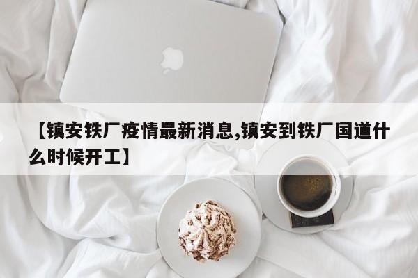 【镇安铁厂疫情最新消息,镇安到铁厂国道什么时候开工】