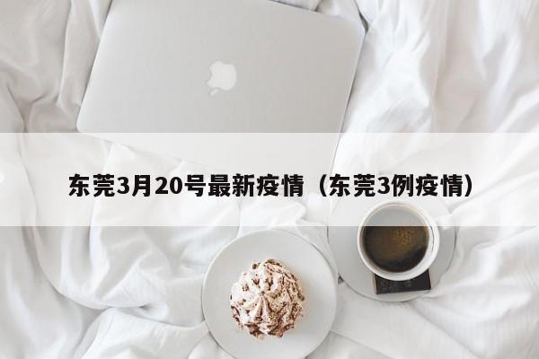 东莞3月20号最新疫情（东莞3例疫情）