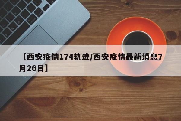 【西安疫情174轨迹／西安疫情最新消息7月26日】