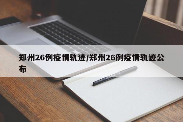 郑州26例疫情轨迹／郑州26例疫情轨迹公布