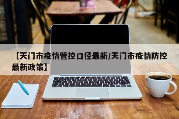 【天门市疫情管控口径最新／天门市疫情防控最新政策】