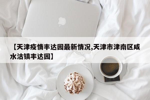 【天津疫情丰达园最新情况,天津市津南区咸水沽镇丰达园】