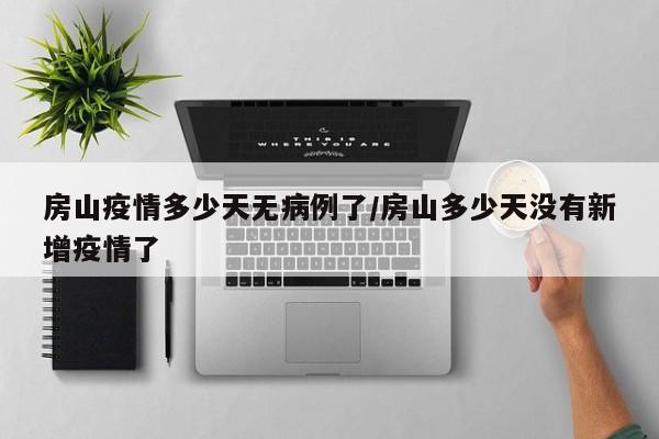 房山疫情多少天无病例了／房山多少天没有新增疫情了