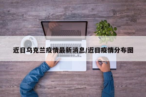 近日乌克兰疫情最新消息／近日疫情分布图