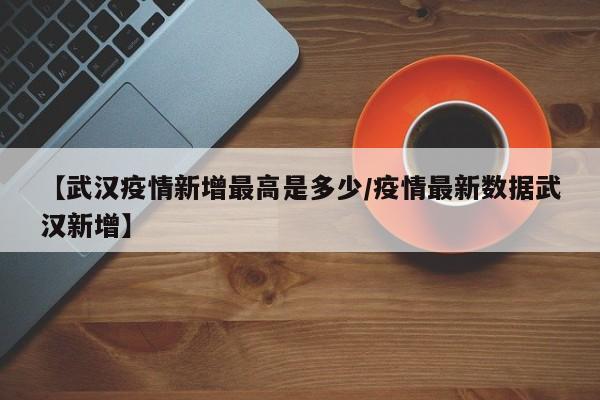 【武汉疫情新增最高是多少／疫情最新数据武汉新增】