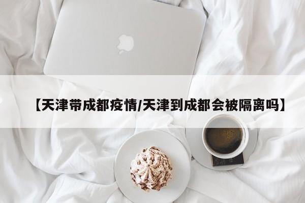 【天津带成都疫情／天津到成都会被隔离吗】