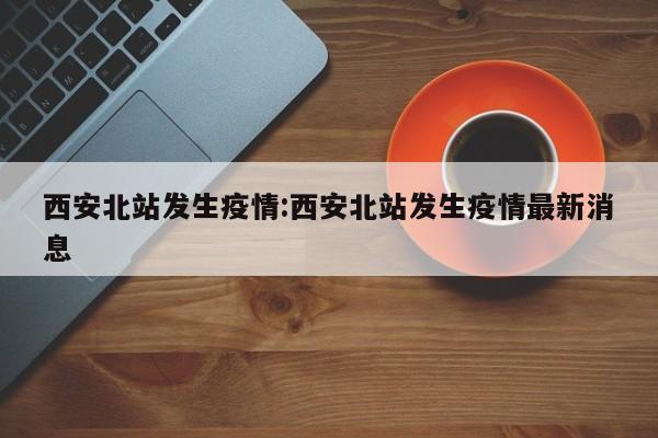 西安北站发生疫情：西安北站发生疫情最新消息
