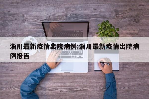 淄川最新疫情出院病例：淄川最新疫情出院病例报告