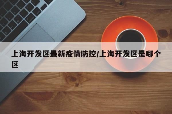 上海开发区最新疫情防控／上海开发区是哪个区