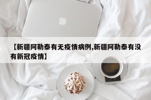 【新疆阿勒泰有无疫情病例,新疆阿勒泰有没有新冠疫情】