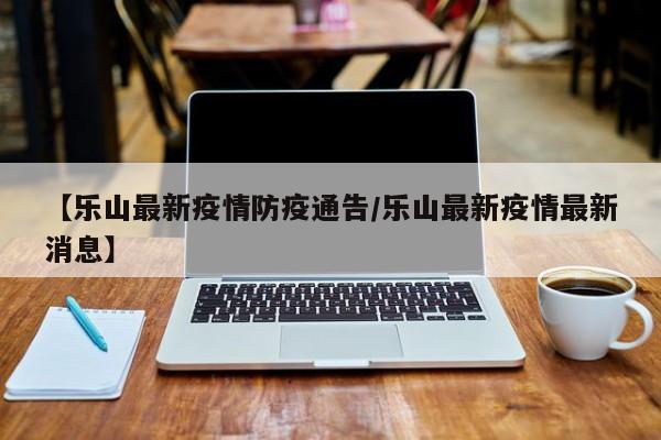 【乐山最新疫情防疫通告／乐山最新疫情最新消息】