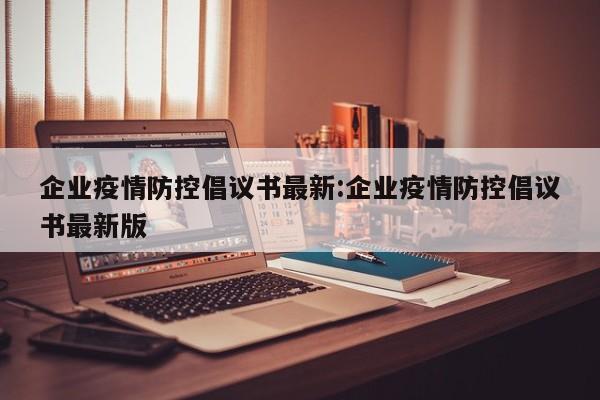 企业疫情防控倡议书最新：企业疫情防控倡议书最新版