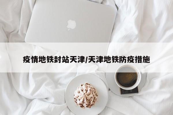 疫情地铁封站天津／天津地铁防疫措施