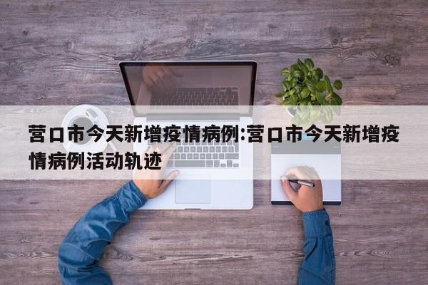 营口市今天新增疫情病例：营口市今天新增疫情病例活动轨迹