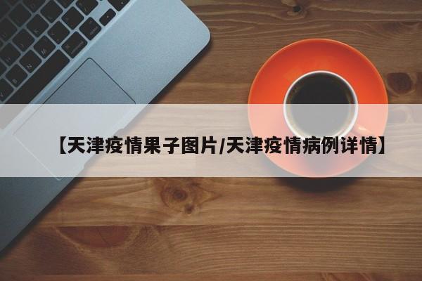 【天津疫情果子图片／天津疫情病例详情】