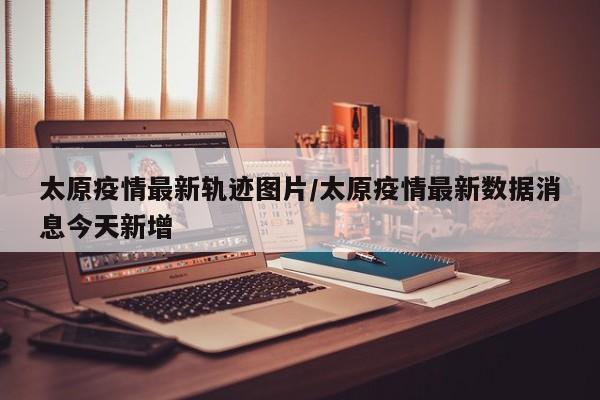 太原疫情最新轨迹图片／太原疫情最新数据消息今天新增
