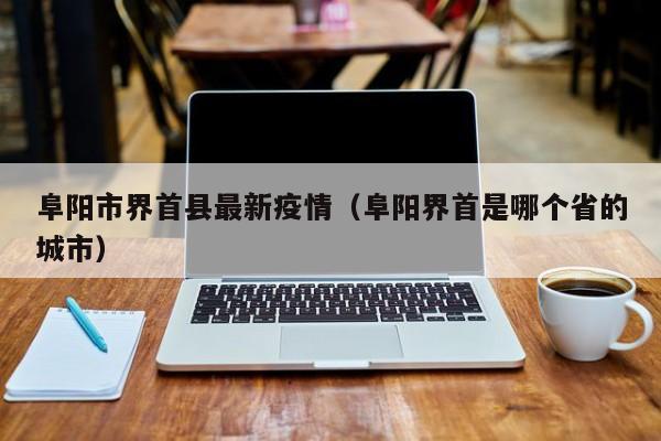 阜阳市界首县最新疫情（阜阳界首是哪个省的城市）