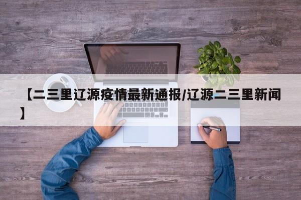 【二三里辽源疫情最新通报／辽源二三里新闻】